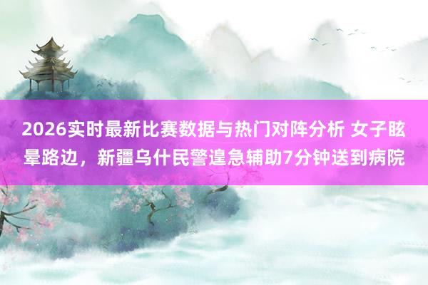 2026实时最新比赛数据与热门对阵分析 女子眩晕路边,新疆乌什民警遑急辅助7分钟送到病院