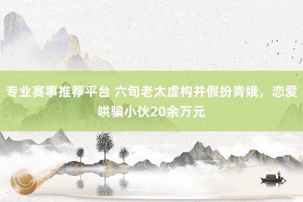 专业赛事推荐平台 六旬老太虚构并假扮青娥,恋爱哄骗小伙20余万元