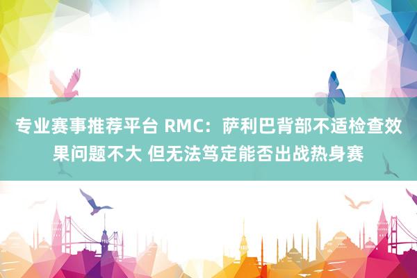 专业赛事推荐平台 RMC：萨利巴背部不适检查效果问题不大 但无法笃定能否出战热身赛