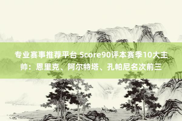 专业赛事推荐平台 Score90评本赛季10大主帅:恩里克、阿尔特塔、孔帕尼名次前三