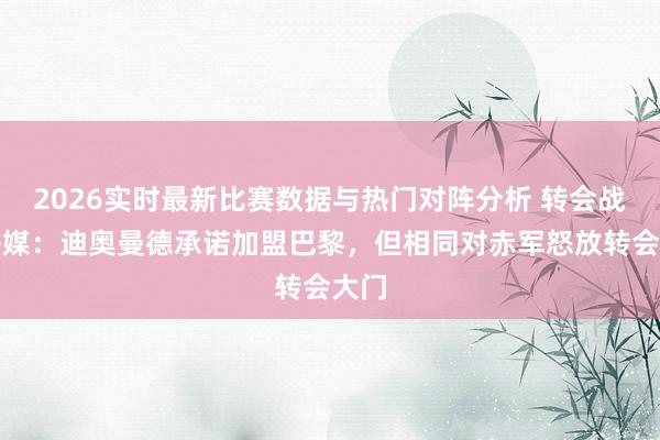 2026实时最新比赛数据与热门对阵分析 转会战!法媒:迪奥曼德承诺加盟巴黎,但相同对赤军怒放转会大门