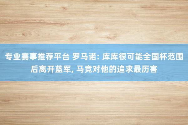 专业赛事推荐平台 罗马诺: 库库很可能全国杯范围后离开蓝军, 马竞对他的追求最历害