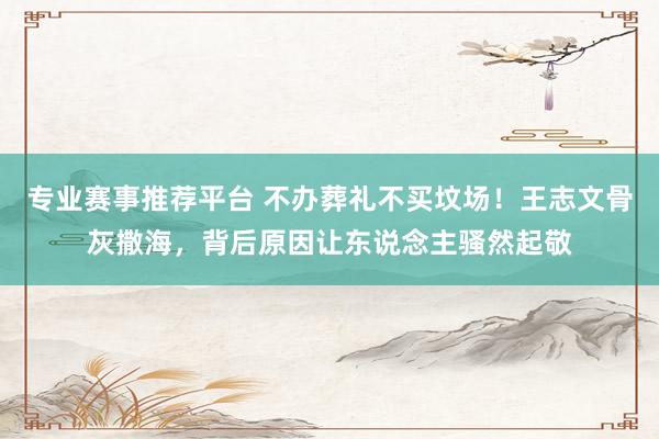 专业赛事推荐平台 不办葬礼不买坟场!王志文骨灰撒海,背后原因让东说念主骚然起敬