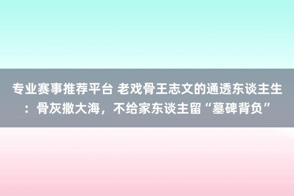 专业赛事推荐平台 老戏骨王志文的通透东谈主生:骨灰撒大海,不给家东谈主留“墓碑背负”