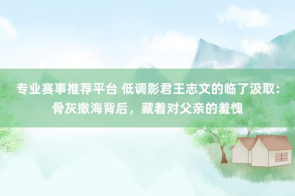 专业赛事推荐平台 低调影君王志文的临了汲取:骨灰撒海背后,藏着对父亲的羞愧