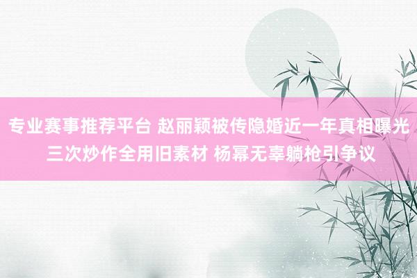 专业赛事推荐平台 赵丽颖被传隐婚近一年真相曝光 三次炒作全用旧素材 杨幂无辜躺枪引争议