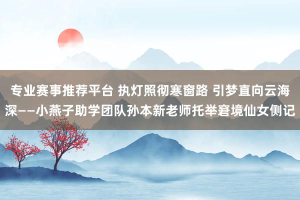 专业赛事推荐平台 执灯照彻寒窗路 引梦直向云海深——小燕子助学团队孙本新老师托举窘境仙女侧记