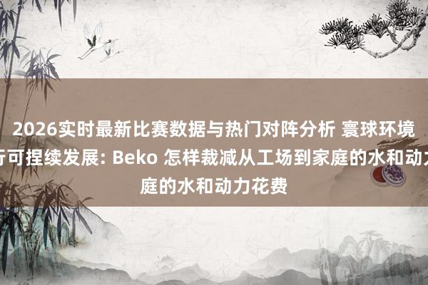2026实时最新比赛数据与热门对阵分析 寰球环境日践行可捏续发展: Beko 怎样裁减从工场到家庭的水和动力花费
