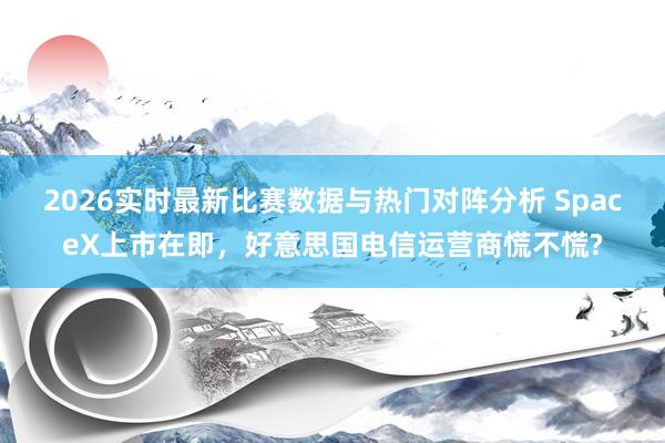 2026实时最新比赛数据与热门对阵分析 SpaceX上市在即,好意思国电信运营商慌不慌?