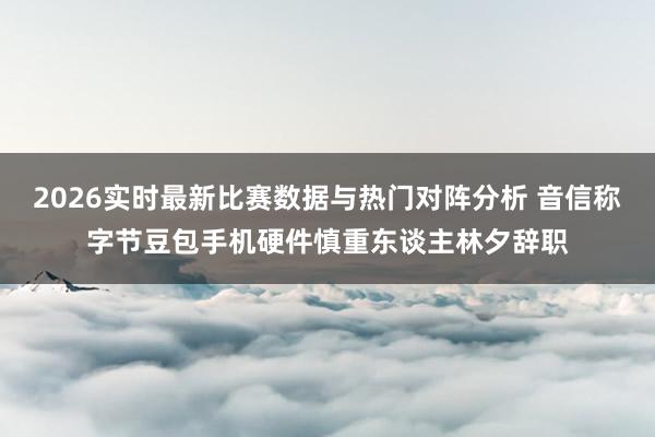 2026实时最新比赛数据与热门对阵分析 音信称字节豆包手机硬件慎重东谈主林夕辞职