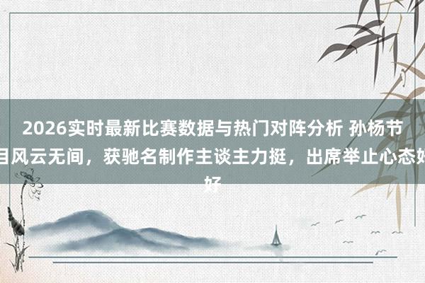 2026实时最新比赛数据与热门对阵分析 孙杨节目风云无间，获驰名制作主谈主力挺，出席举止心态好
