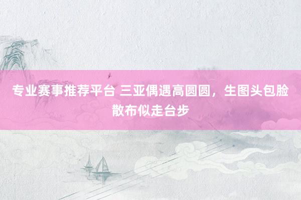 专业赛事推荐平台 三亚偶遇高圆圆,生图头包脸散布似走台步