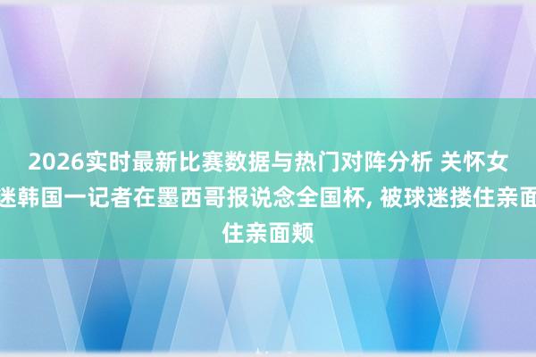 2026实时最新比赛数据与热门对阵分析 关怀女球迷韩国一记者在墨西哥报说念全国杯， 被球迷搂住亲面颊