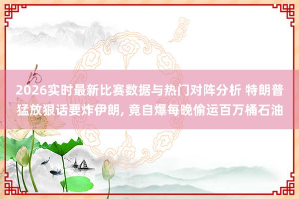 2026实时最新比赛数据与热门对阵分析 特朗普猛放狠话要炸伊朗, 竟自爆每晚偷运百万桶石油