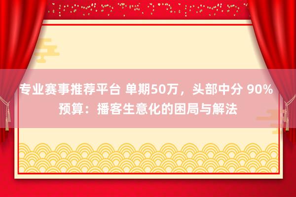 专业赛事推荐平台 单期50万,头部中分 90% 预算:播客生意化的困局与解法