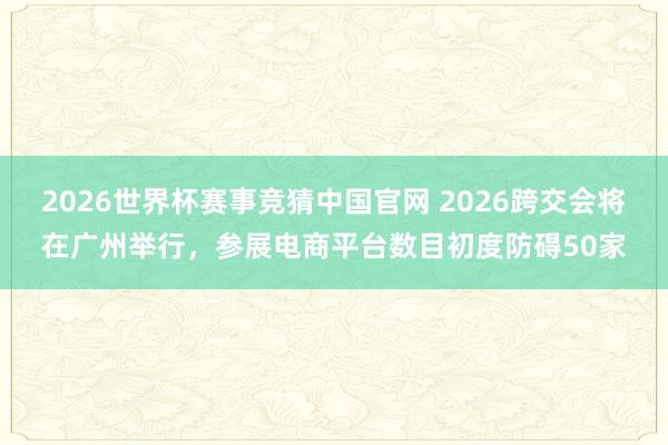 2026世界杯赛事竞猜中国官网 2026跨交会将在广州举行,参展电商平台数目初度防碍50家