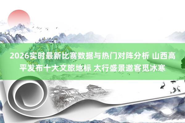 2026实时最新比赛数据与热门对阵分析 山西高平发布十大文旅地标 太行盛景邀客觅冰寒