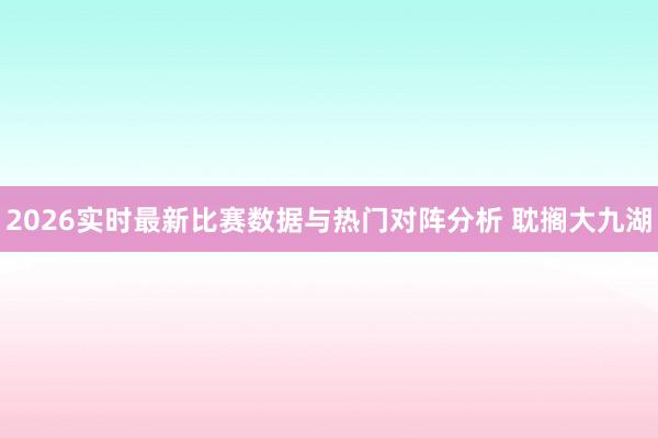 2026实时最新比赛数据与热门对阵分析 耽搁大九湖