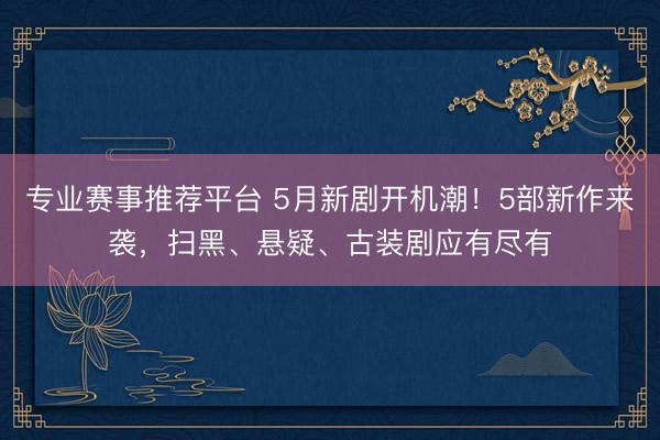 专业赛事推荐平台 5月新剧开机潮!5部新作来袭,扫黑、悬疑、古装剧应有尽有