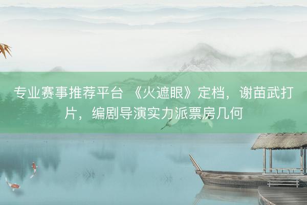 专业赛事推荐平台 《火遮眼》定档,谢苗武打片,编剧导演实力派票房几何