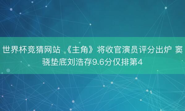 世界杯竞猜网站 《主角》将收官演员评分出炉 窦骁垫底刘浩存9.6分仅排第4