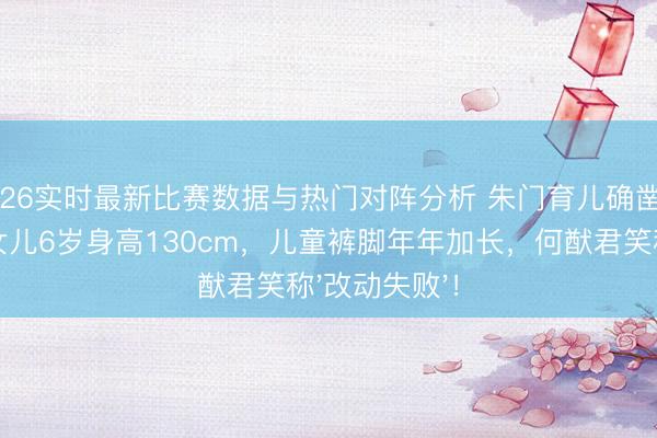 2026实时最新比赛数据与热门对阵分析 朱门育儿确凿纷扰:奚梦瑶女儿6岁身高130cm,儿童裤脚年年加长,何猷君笑称'改动失败'!
