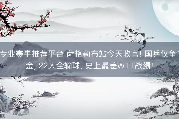专业赛事推荐平台 萨格勒布站今天收官! 国乒仅争1金， 22人全输球， 史上最差WTT战绩!