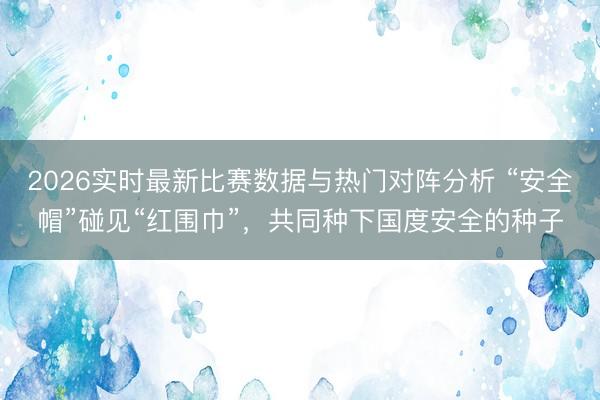 2026实时最新比赛数据与热门对阵分析 “安全帽”碰见“红围巾”,共同种下国度安全的种子