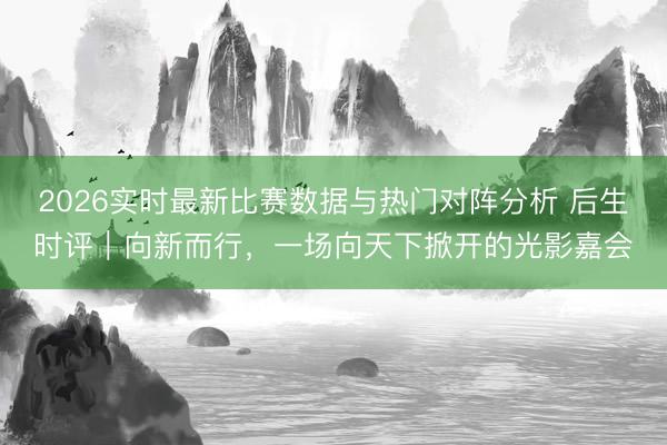 2026实时最新比赛数据与热门对阵分析 后生时评|向新而行,一场向天下掀开的光影嘉会