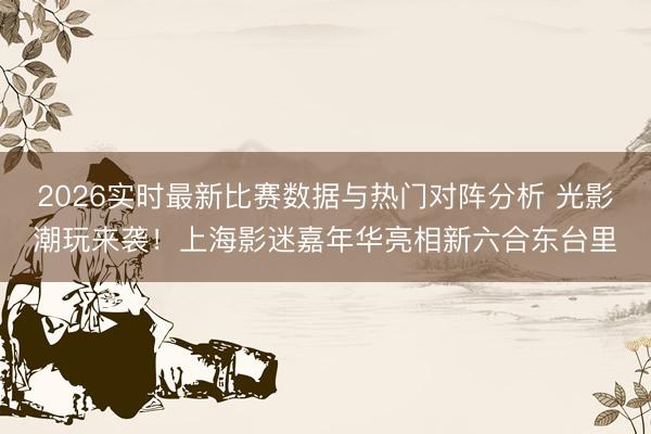 2026实时最新比赛数据与热门对阵分析 光影潮玩来袭!上海影迷嘉年华亮相新六合东台里