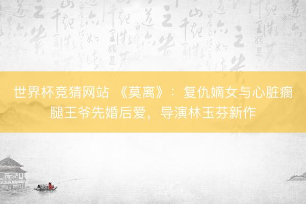 世界杯竞猜网站 《莫离》:复仇嫡女与心脏瘸腿王爷先婚后爱,导演林玉芬新作