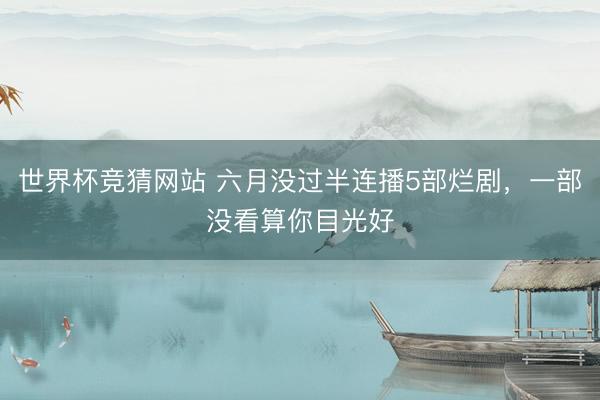 世界杯竞猜网站 六月没过半连播5部烂剧,一部没看算你目光好