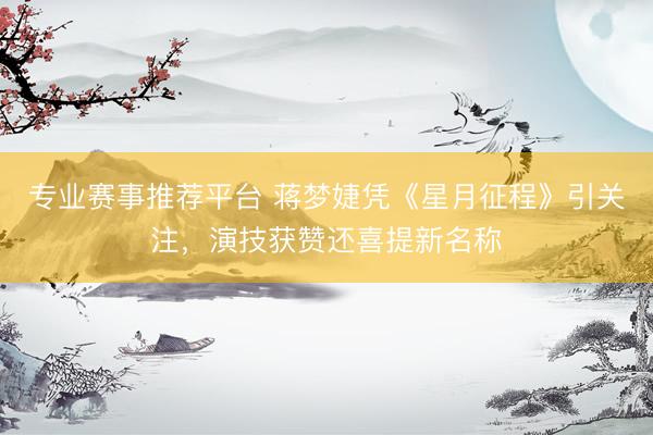 专业赛事推荐平台 蒋梦婕凭《星月征程》引关注,演技获赞还喜提新名称