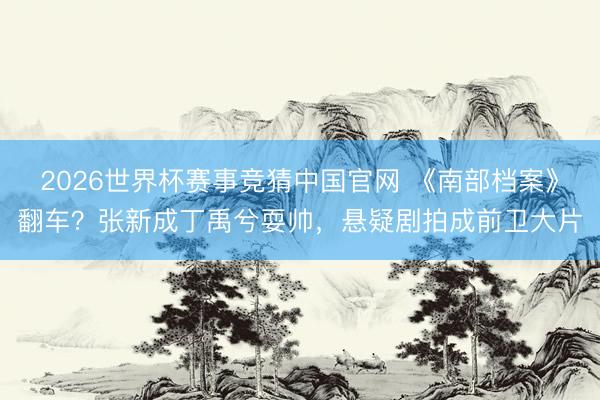 2026世界杯赛事竞猜中国官网 《南部档案》翻车?张新成丁禹兮耍帅,悬疑剧拍成前卫大片