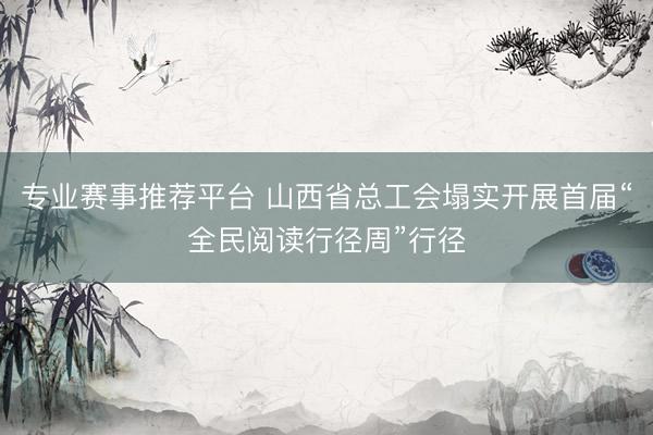 专业赛事推荐平台 山西省总工会塌实开展首届“全民阅读行径周”行径