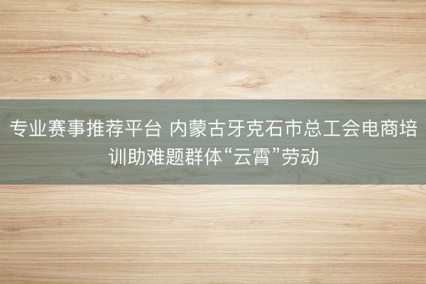 专业赛事推荐平台 内蒙古牙克石市总工会电商培训助难题群体“云霄”劳动