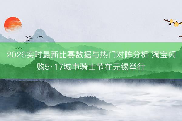 2026实时最新比赛数据与热门对阵分析 淘宝闪购5·17城市骑士节在无锡举行
