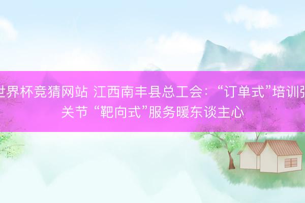 世界杯竞猜网站 江西南丰县总工会:“订单式”培训强关节 “靶向式”服务暖东谈主心