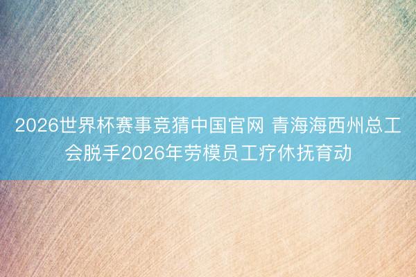 2026世界杯赛事竞猜中国官网 青海海西州总工会脱手2026年劳模员工疗休抚育动