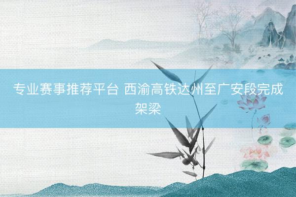 专业赛事推荐平台 西渝高铁达州至广安段完成架梁