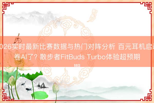 2026实时最新比赛数据与热门对阵分析 百元耳机启动卷AI了? 散步者FitBuds Turbo体验超预期