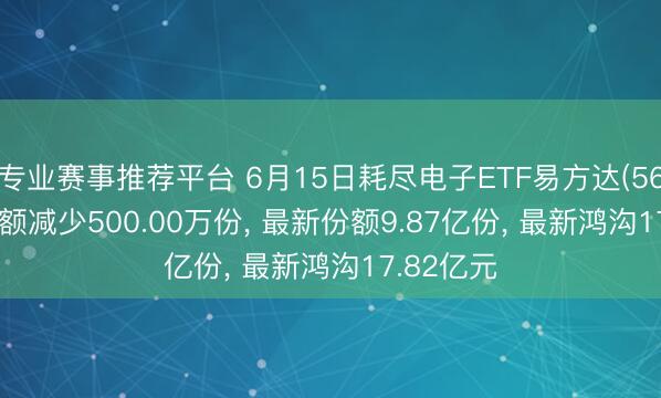专业赛事推荐平台 6月15日耗尽电子ETF易方达(562950)份额减少500.00万份, 最新份额9.87亿份, 最新鸿沟17.82亿元