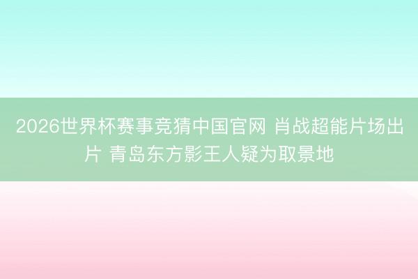 2026世界杯赛事竞猜中国官网 肖战超能片场出片 青岛东方影王人疑为取景地