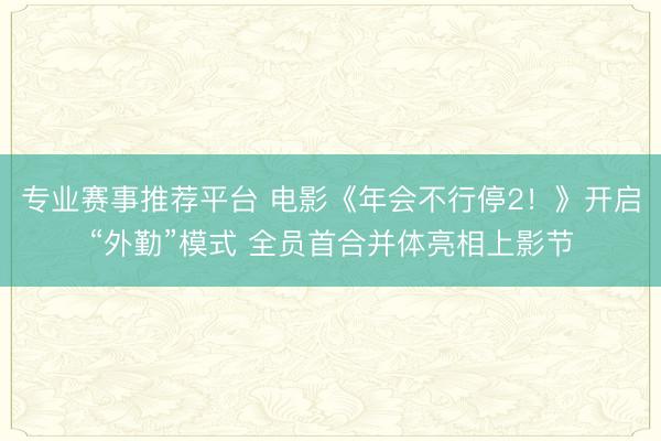 专业赛事推荐平台 电影《年会不行停2!》开启“外勤”模式 全员首合并体亮相上影节
