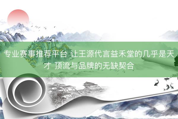 专业赛事推荐平台 让王源代言益禾堂的几乎是天才 顶流与品牌的无缺契合