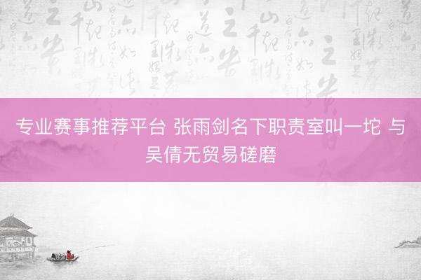 专业赛事推荐平台 张雨剑名下职责室叫一坨 与吴倩无贸易磋磨