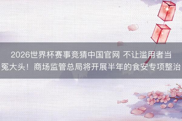 2026世界杯赛事竞猜中国官网 不让滥用者当冤大头!商场监管总局将开展半年的食安专项整治