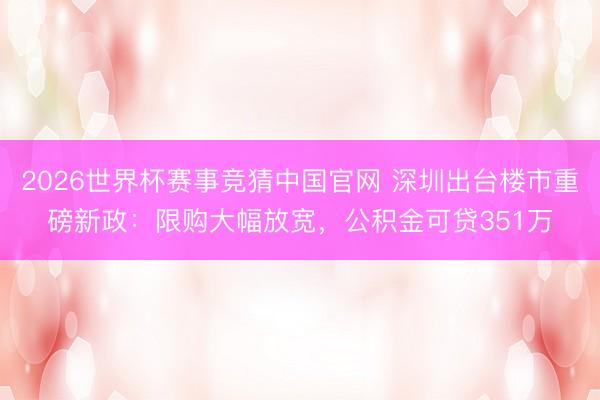 2026世界杯赛事竞猜中国官网 深圳出台楼市重磅新政:限购大幅放宽,公积金可贷351万