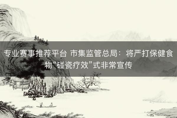 专业赛事推荐平台 市集监管总局:将严打保健食物“碰瓷疗效”式非常宣传