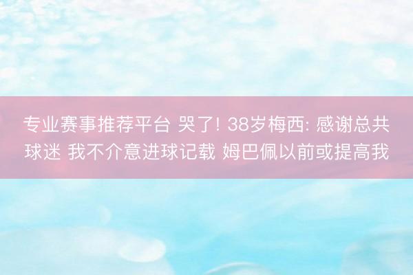 专业赛事推荐平台 哭了! 38岁梅西: 感谢总共球迷 我不介意进球记载 姆巴佩以前或提高我